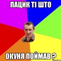 пацик ті што окуня поймав ?