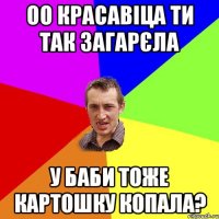 оо красавіца ти так загарєла у баби тоже картошку копала?