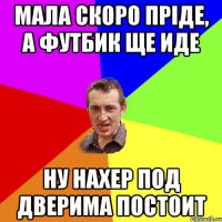 мала скоро пріде, а футбик ще иде ну нахер под дверима постоит