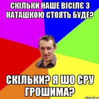 скільки наше вісілє з наташкою стоять буде? скільки? я шо сру грошима?