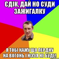 єдік, дай но суди зажигалку я тобі кажу що пердну на вогонь і ніхуя не буде!