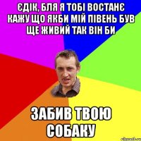 єдік, бля я тобі востанє кажу що якби мій півень був ще живий так він би забив твою собаку