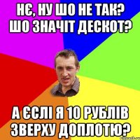 нє, ну шо не так? шо значіт дескот? а єслі я 10 рублів зверху доплотю?