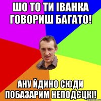 шо то ти іванка говориш багато! ану йдино сюди побазарим неподєцкі!