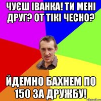 чуєш іванка! ти мені друг? от тікі чесно? йдемно бахнем по 150 за дружбу!