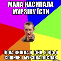 мала насипала мурзіку їсти пока вишла в сіни, я всьо сожрав і мурзіка послав