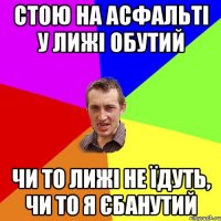 стою на асфальті у лижі обутий чи то лижі не їдуть, чи то я єбанутий