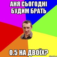 аня сьогодні будим брать 0.5 на двоїх?