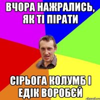 вчора нажрались, як ті пірати сірьога колумб і едік воробєй