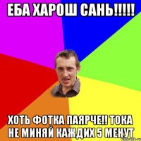 еба харош сань!!! хоть фотка паярче!! тока не миняй каждих 5 менут