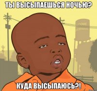 ты высыпаешься ночью? куда высыпаюсь?!