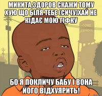 микита,здоров скажи тому хую що біля тебе (сичу)хай не кідає мою гіфку бо я покличу бабу і вона його відхуярить!