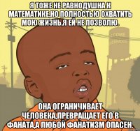 я тоже не равнодушна к математике,но полностью охватить мою жизнь,я ей не позволю. она ограничивает человека,превращает его в фаната,а любой фанатизм опасен.