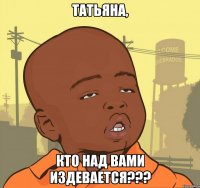 татьяна, кто над вами издевается???