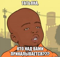 татьяна, кто над вами прикалывается???