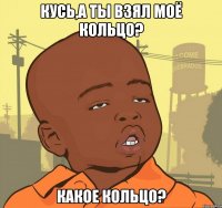 кусь,а ты взял моё кольцо? какое кольцо?