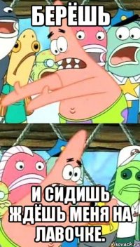 берёшь и сидишь ждёшь меня на лавочке.