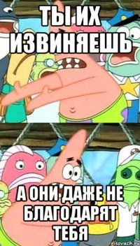 ты их извиняешь а они даже не благодарят тебя