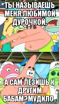 ты называешь меня любимой дурочкой, а сам лезишь к другим бабам?мудило..