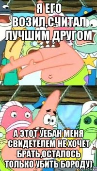 я его возил,считал лучшим другом а этот уебан меня свидетелем не хочет брать,осталось только убить бороду)