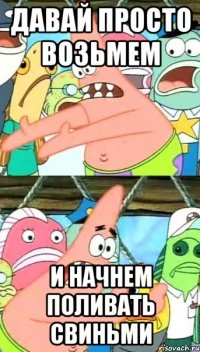 давай просто возьмем и начнем поливать свиньми