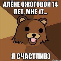 алёне ожоговой 14 лет, мне 17... я счастлив)