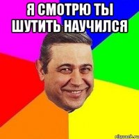 я смотрю ты шутить научился 