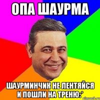 опа шаурма шаурминчик не лентяйся и пошли на треню:*