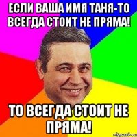 если ваша имя таня-то всегда стоит не пряма! то всегда стоит не пряма!