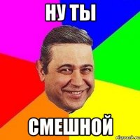 ну ты смешной