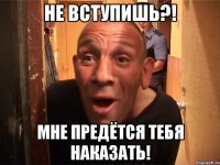 не вступишь?! мне предётся тебя наказать!