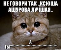 не говори так ..ксюша ашурова лучшая.. а ты"***********************************"