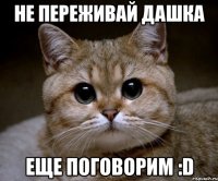 не переживай дашка еще поговорим :d