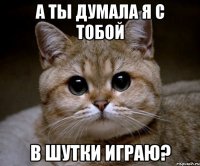 а ты думала я с тобой в шутки играю?