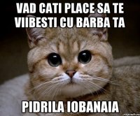 vad cati place sa te viibesti cu barba ta pidrila iobanaia