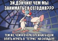 эй,дэнчик! чем мы заниматься сегодня??? тем же, чем и вчера, олежка! будем опять играть в "тетрис" на складе!!!