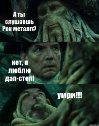 А ты слушаешь Рок металл? нет, я люблю дап-степ! умри!!!