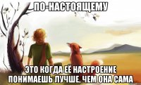 по-настоящему это когда её настроение понимаешь лучше, чем она сама