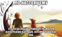 по-настоящему это когда любишь каждую размытую фотографию в зеркале, потому что на ней - она