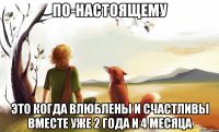 по-настоящему это когда влюблены и счастливы вместе уже 2 года и 4 месяца