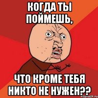 когда ты поймешь, что кроме тебя никто не нужен??