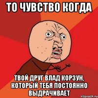 то чувство когда твой друг влад корзун, который тебя постоянно выдрачивает