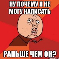 ну почему я не могу написать раньше чем он?