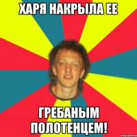 харя накрыла ее гребаным полотенцем!