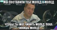 мы поставили тебе мопед в мопед чтобы ты мог чинить мопед, пока чинишь мопед