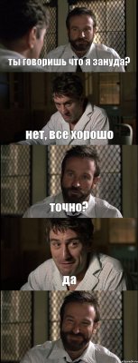 ты говоришь что я зануда? нет, все хорошо точно? да 