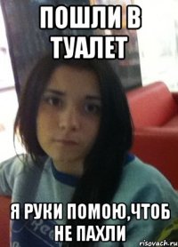 пошли в туалет я руки помою,чтоб не пахли