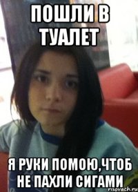 пошли в туалет я руки помою,чтоб не пахли сигами