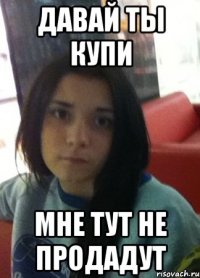 давай ты купи мне тут не продадут