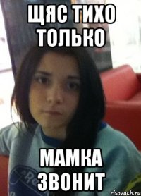 щяс тихо только мамка звонит